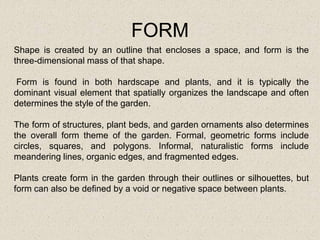 FORM
Shape is created by an outline that encloses a space, and form is the
three-dimensional mass of that shape.
Form is found in both hardscape and plants, and it is typically the
dominant visual element that spatially organizes the landscape and often
determines the style of the garden.
The form of structures, plant beds, and garden ornaments also determines
the overall form theme of the garden. Formal, geometric forms include
circles, squares, and polygons. Informal, naturalistic forms include
meandering lines, organic edges, and fragmented edges.
Plants create form in the garden through their outlines or silhouettes, but
form can also be defined by a void or negative space between plants.
 