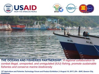 8/11/2017 USAID OCEANS AND FISHERIES PARTNERSHIP 1
THE OCEANS AND FISHERIES PARTNERSHIP: A regional collaboration to
combat illegal, unreported, and unregulated (IUU) fishing, promote sustainable
fisheries and conserve marine biodiversity
13th Agriculture and Fisheries Technology Forum and Product Exhibition | 9 August 10, 2017 | DA – BAR, Quezon City,
Philippines
 