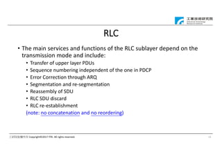 工研院版權所有 Copyright©2017 ITRI. All rights reserved.
RLC
• The main services and functions of the RLC sublayer depend on the
transmission mode and include:
• Transfer of upper layer PDUs
• Sequence numbering independent of the one in PDCP
• Error Correction through ARQ
• Segmentation and re-segmentation
• Reassembly of SDU
• RLC SDU discard
• RLC re-establishment
(note: no concatenation and no reordering)
15
 