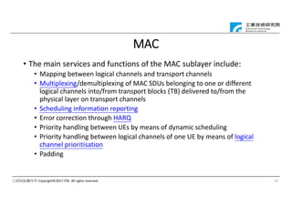 工研院版權所有 Copyright©2017 ITRI. All rights reserved.
MAC
• The main services and functions of the MAC sublayer include:
• Mapping between logical channels and transport channels
• Multiplexing/demultiplexing of MAC SDUs belonging to one or different
logical channels into/from transport blocks (TB) delivered to/from the
physical layer on transport channels
• Scheduling information reporting
• Error correction through HARQ
• Priority handling between UEs by means of dynamic scheduling
• Priority handling between logical channels of one UE by means of logical
channel prioritisation
• Padding
19
 