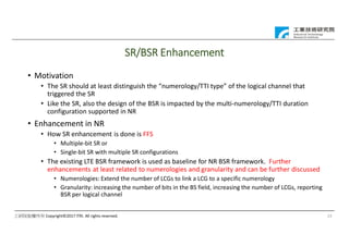 工研院版權所有 Copyright©2017 ITRI. All rights reserved.
SR/BSR Enhancement
• Motivation
• The SR should at least distinguish the “numerology/TTI type” of the logical channel that
triggered the SR
• Like the SR, also the design of the BSR is impacted by the multi-numerology/TTI duration
configuration supported in NR
• Enhancement in NR
• How SR enhancement is done is FFS
• Multiple-bit SR or
• Single-bit SR with multiple SR configurations
• The existing LTE BSR framework is used as baseline for NR BSR framework. Further
enhancements at least related to numerologies and granularity and can be further discussed
• Numerologies: Extend the number of LCGs to link a LCG to a specific numerology
• Granularity: increasing the number of bits in the BS field, increasing the number of LCGs, reporting
BSR per logical channel
23
 