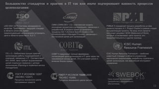 «ISO 9001:2015 Системы менеджмента
качества. Требования» - ведущий стандарт
в области качества, прямо
предписывающий организациям установить
цели в области качества (п. 6.2.1)
CMMi (CMMI-DEV 1.3)– комплексная модель
улучшения процессов в организациях, связанных с
разработкой. В модели прямо установлены
процессы GG 1 (Achieve Specific Goals) и GG
2(Institutionalize a Managed Process), связанные с
постановкой целей для организации
PMBoK 5 определяет процесс разработки устава
проекта (процесс 4.1, Project Charter) в рамках стадии
инициализации проекта. На вход этого проекта
поступает документ SOW (Statement of Work),
который устанавливает цели проекта, его
продолжительность и другие границы.
ICSC Human Resource Framework – наиболее
известный стандарт в области управления
персоналом предписывает разработку стратегии и
целей организации, как важнейший инструмент
управления
ICSC Human
Resource Framework
COBIT 5 предлагает полный фреймворк,
согласующий цели организации и IT цели через так
называемый каскад целей. Это учитывает риски и
влияние бизнес-среды
ITIL v 3 – библиотека лучших практик
организации работы подразделений и
компаний, связанных с IT. Соответствует
ISO 20000, явно требует выравнивания
целей отдельных сервисов с целями
организации (Planning to implement service
management)
ГОСТ Р ИСО/МЭК 12207
(ISO/IEC 12207)
Процессы жизненного цикла
программных средств
ГОСТ Р ИСО/МЭК 15288-2005
(ISO/IEC 15288)
Процессы жизненного цикла систем
Свод знаний по инженерии
(разработке) программного
обеспечения.
12
 