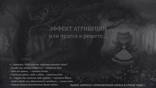 «– Скажите, пожалуйста, куда мне отсюда идти?
– А куда ты хочешь попасть? – ответил Кот.
– Мне все равно… – сказала Алиса.
– Тогда все равно, куда и идти, – заметил Кот.
– … только бы попасть куда-нибудь, – пояснила Алиса.
– Куда-нибудь ты обязательно попадешь, – сказал Кот.
– Нужно только достаточно долго идти» ЛЬЮИС КЭРРОЛЛ «ПРИКЛЮЧЕНИЯ АЛИСЫ В СТРАНЕ ЧУДЕС» 19
 
