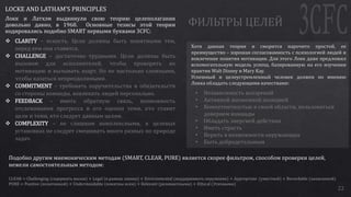 22
LOCKE AND LATHAM’S PRINCIPLES
Локк и Латхэм выдвинули свою теорию целеполагания
довольно давно, в 1968. Основные тезисы этой теории
кодировались подобно SMART первыми буквами 3CFC:
 CLARITY – ясность. Цели должны быть понятными тем,
перед кем они ставятся.
 CHALLENGE – достаточно трудными. Цели должны быть
вызовом для исполнителей, чтобы проверять их
мотивацию и вызывать азарт. Но не настолько сложными,
чтобы казаться непреодолимыми.
 COMMITMENT – требовать поручительства и обязательств
со стороны команды, вовлекать людей персонально.
 FEEDBACK – иметь обратную связь, возможность
отслеживания прогресса и его оценки теми, кто ставит
цели и теми, кто следует данным целям.
 COMPLEXITY – не слишком комплексными, в целевых
установках не следует смешивать много разных по природе
задач.
Хотя данная теория и сморится нарочито простой, ее
преимущество – хорошая согласованность с психологией людей и
вовлечение понятия мотивации. Для этого Локк даже предложил
вспомогательную модель успеха, базированную на его изучении
практик Walt Disney и Mary Kay.
Успешный и целеустремленный человек должен по мнению
Локка обладать следующими качествами:
• Независимость воззрений
• Активной жизненной позицией
• Компетентностью в своей области, пользоваться
доверием команды
• Обладать энергией действия
• Иметь страсть
• Верить в возможности окружающих
• Быть добродетельным
Подобно другим мнемоническим методам (SMART, CLEAR, PURE) является скорее фильтром, способом проверки целей,
нежели самостоятельным методом:
CLEAR = Challenging (содержать вызов) + Legal (в рамках закона) + Environmental (поддерживать окружение) + Appropriate (уместной) + Recordable (записанной)
PURE = Positive (позитивной) + Understandable (понятны всем) + Relevant (релевантными) + Ethical (Этичными)
 