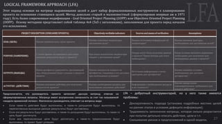 27
LOGICAL FRAMEWORK APPROACH (LFA)
Этот подход основан на матрице выравнивания целей и дает набор формализованных инструментов к планированию
проекта на основании ставящихся целей. Метод довольно старый и малоизвестный (сформулирован впервые аж в 1971
году). Есть более современные модификации - Goal Oriented Project Planning (GOPP) или Objectives Oriented Project Planning
(OOPP). Основу методики представляет собой таблица 4x4 (5x5 с заголовками), заполняемая для проекта перед началом
его исполнения:
PROJECT DESCRIPTION (ОПИСАНИЕ ПРОЕКТА) Objectively verifiable indicators Sources and means of verification Assumptions
GOAL (ЦЕЛЬ) Какова основная цель (цели проекта
Каковы ключевые индикаторы
достижения цели?
Каковы источники информации об
индикаторах?
Каковы внешние факторы,
необходимые для достижения целей?
PURPOSE (НАМЕРЕНИЕ)
С точки зрения сегодняшнего дня какие
видимые результаты будут у проекта?
При каких показателях индикаторы
говорят о достижении целей?
Откуда могут быть получены данные
о проекте? Какие методы для этого
необходимы?
Какие условия внешнего окружения
необходимы для получения всех
необходимых данных о проекте?
OUTPUTS (ВЫХОДЫ)
Какие артефакты (документы, программный
код, оборудование) будут созданы в процессе
проекта
Каковы показатели каждого из
артефактов, говорящих о его доставке
при необходимых условиях?
Источники информации о таких
критериях для артефактов?
Каковы внешние условия,
необходимые для доставки
артефактов?
ACTIVITIES (ДЕЙСТВИЯ)
Каковы ключевые действия для получения
результатов проекта?
Каковы необходимые ресурсы для
выполнения указанных действий?
Информация о необходимых ресурсах
и их стоимость?
Каковы предусловия
(предварительные требования) для
каждого действия?
Предполагается, что руководитель проекта заполняет данную матрицу, отвечая на
сформулированные вопросы. Матрица имеет внутреннюю связанность за счет так называемой
«модели временной логики». Фактически руководитель отвечает на вопросы вида:
 Если такие-то действия будут выполнены, и такие-то допущения будут выполнены, то
перечисленные выходные данные (результаты) будут доставлены;
 Если эти результаты будут доставлены, и такие-то допущения будут выполнены, то такая-то
цель будет достигнута;
 Если все перечисленные цели будут достигнуты, и такие-то предположения будут
выполнены, то проект будет успешен.
LFA – добротный инструментарий, но у него также имеются
проблемы:
 Декларативность подхода (установка подробных жестких целей
на ранних этапах в условиях дефицита информации);
 Трудоемкость заполнения матрицы, которая сильно разрастается
при попытке детально описать действия, цели и т.п.
 Смешивание рисков и предположений в одной модели.
 