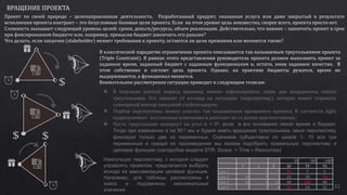 32
ВРАЩЕНИЕ ПРОЕКТА
Проект по своей природе – целенаправленная деятельность. Разработанный продукт, оказанная услуга или даже закрытый в результате
исполнения проекта контракт – это безусловные базовые цели проекта. Если на этом уровне цель неизвестна, скорее всего, проекта просто нет.
Сложность вызывает следующий уровень целей: сроки, деньги/ресурсы, объем реализации. Действительно, что важнее – закончить проект в срок
при фиксированном бюджете или, например, превысив бюджет закончить его раньше?
Что делать, если заказчик (stakeholder) меняет требования к проекту, остаются ли цели прежними или меняются также?
В классической парадигме ограничения проекта описываются так называемым треугольником проекта
(Triple Constraint). В рамках этого представления руководитель проекта должен выполнить проект за
заданное время, заданный бюджет с заданным функционалом и, кстати, имея заданное качество. В
этом собственно и состоит цель проекта. Однако, на практике бюджеты рушатся, время не
выдерживается, а функционал меняется.
Внимательное рассмотрение ситуации приводит к следующим тезисам:
 В отдельно взятый период времени, можно зафиксировать лишь две координаты такого
треугольника. Это зависит от взгляда на ситуацию (перспективу), которая может отражать
суммарный вектор ожиданий стейкхолдеров.
 Подбор перспективы можно описать так называемым вращением проекта. В частности Agile
подразумевает постоянные изменения и работает не со всеми перспективами;
 Пусть треугольник повернут на угол α = 0o, если в его основании лежат время и бюджет.
Тогда при изменении α на 90 o мы и будем иметь вращение треугольника, меня перспективу,
фиксируя только две из переменных. Оценивая субъективно по шкале 1- 10 все три
переменные и находя их произведения мы можем подобрать правильную перспективу и
целевую функцию (наподобие модели STR: Scope = Time × Resources)
0o 90o 180o
T S F SF TF TS
Case 1 1 5 7 35 7 5
Case 2 10 7 3 21 30 70
Case 3 10 4 10 40 100 40
Case 4 3 7 8 56 24 21
Наилучшую перспективу, с которой следует
управлять проектом, предлагается выбрать
исходя из максимизации целевой функции.
Например, для таблицы рассмотрены 4
кейса и подсвечены максимальные
значения
 