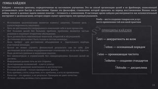 34
• Источником целеполагания является клиент/ заказчик. Главная цель -
удовлетворенность заказчика;
• Цель не достижима без непрерывного изменения себя и всех процессов;
• Нет больших целей без больших проблем, проблемы являются частью
решения и подлежат открытому обсуждению;
• Цель должна быть максимально понятной, открытой и обсуждаемой;
• Достижение цели может быть только в составе команды;
• Цель требует для достижения объединения и тщательного подбора
участников команды;
• Целью не может служить финансовый результата сам по себе. Для
достижения цели нужны поддерживающие отношения тех, ко за нее борется;
• Надо делиться удачным и неудачным опытом;
• Без самоконтроля и ограничений, без самодисциплины больших целей не
достичь;
• Информация должна течь во все стороны;
• Делегирование полномочий – ключ к успеху;
• Постоянное сравнение намеченного и достигнутого;
• В основе решений – только проверенные факты;
• Есть причина, а есть следствие, есть проблема, а есть ее проявление;
• Качество – это процесс, а не результат. Проверки не дают качества;
• Лучшие способы должны стать правилами.
ГЕМБА КАЙДЗЕН
Кайдзен – японская практика, сосредоточенная на постоянном улучшении. Это не способ организации целей и не фреймворк, позволяющий
устанавливать цели быстро и качественно. Однако эта философия, становление которой пришлось на период восстановления Японии после
войны, вносит в целевые задачи важное понятие – готовность к изменениям. В настоящее время кайдзен рассматривается как вспомогательный
инструмент к целеполаганию, которое скорее служит ориентиром, чем прямым указанием.
eiri — аккуратность во всем
eiton — осознанный порядок
eiso — проникающая чистота
eiketsu — создание стандартов
hitsuke — дисциплина
Гемба – место создания товаров или услуг,
место применения той или иной практики
 