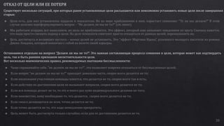 38
ОТКАЗ ОТ ЦЕЛИ ИЛИ ЕЕ ПОТЕРЯ
Существует несколько ситуаций, при которых ранее установленные цели рассыпаются или невозможно установить новые цели после завершения
старых:
Остановимся отдельно на вопросе “Делаем ли мы не то?”. Это важная составляющая процесса сомнения в цели, которая может как подтвердить
цель, так и быть ранним признаком несостоятельности цели.
Вот несколько мнемонических правил, рекомендуемых знатоками бессмысленности:
 