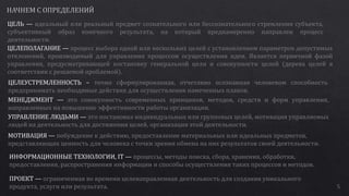 ЦЕЛЬ — идеальный или реальный предмет сознательного или бессознательного стремления субъекта,
субъективный образ конечного результата, на который преднамеренно направлен процесс
деятельности.
ЦЕЛЕПОЛАГАНИЕ — процесс выбора одной или нескольких целей с установлением параметров допустимых
отклонений, производимый для управления процессом осуществления идеи. Является первичной фазой
управления, предусматривающей постановку генеральной цели и совокупности целей (дерева целей в
соответствии с решаемой проблемой).
ЦЕЛЕУСТРЕМЛЕННОСТЬ – точно сформулированная, отчетливо осознанная человеком способность
предпринимать необходимые действия для осуществления намеченных планов.
МЕНЕДЖМЕНТ — это совокупность современных принципов, методов, средств и форм управления,
направленных на повышение эффективности работы организации.
УПРАВЛЕНИЕ ЛЮДЬМИ — это постановка индивидуальных или групповых целей, мотивация управляемых
людей на деятельность для достижения целей, организация этой деятельности.
МОТИВАЦИЯ — побуждение к действию, предоставление материальных или идеальных предметов,
представляющих ценность для человека с точки зрения обмена на них результатов своей деятельности.
ИНФОРМАЦИОННЫЕ ТЕХНОЛОГИИ, IT — процессы, методы поиска, сбора, хранения, обработки,
предоставления, распространения информации и способы осуществления таких процессов и методов.
ПРОЕКТ — ограниченная во времени целенаправленная деятельность для создания уникального
продукта, услуги или результата. 5
 