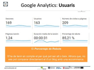 16
canmuntanyola.cat
Google Analytics: Usuaris
El Porcentaje de Rebote
S’ha de tenir en compte el per què pot ser alt o baix. Alhora que, no
ses pot comparar directament el d’un blog amb una eccommerce.
 