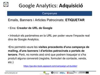 24
canmuntanyola.cat
Google Analytics: Adquisició
Campanyes
Emails, Banners i Articles Patrocinats: ETIQUETAR
• Eina: Creador de URL de Google
• Introduir els paràmetres en la URL per poder veure l'impacte real
dins de Google Analytics.
•Ens permetrà veure les visites procedents d'una campanya de
mailing, d'uns banners i d'articles patrocinats a portals de
tercers. Però, no només això sinó que podrem traquejar si s'ha
produït alguna conversió (registre, formulari de contacte, venda,
etc.)
https://ga-dev-tools.appspot.com/campaign-url-builder/
 
