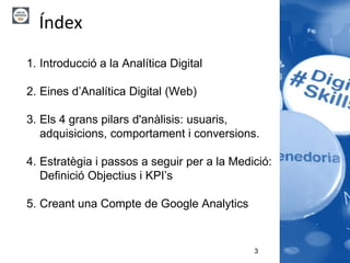 3
1. Introducció a la Analítica Digital
2. Eines d’Analítica Digital (Web)
3. Els 4 grans pilars d'anàlisis: usuaris,
adquisicions, comportament i conversions.
4. Estratègia i passos a seguir per a la Medició:
Definició Objectius i KPI’s
5. Creant una Compte de Google Analytics
Índex
 