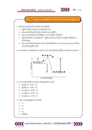 หน้า :: 14
เอกสารประกอบการสอน รายวิชาเคมี 3 ระดับชั้นมัธยมศึกษาปีทีที่ 5
3. ข้อใดกล่าวไม่ถูกต้องเกี่ยวกับพลังงานก่อกัมมันต์
ก. ปฏิกิริยาเคมีต่างกันพลังงานก่อกัมมันต์ต่างกัน
ข. พลังงานก่อกัมมันต์ไม่เกี่ยวข้องกับพลังงานของปฏิกิริยา
ค. พลังงานก่อกัมมันต์ต่าจะทาให้มีอัตราการเกิดปฏิกิริยาเคมีต่าด้วย
ง. ปฏิกิริยาที่มีพลังงานก่อกัมมันต์ต่า ปฏิกิริยาจะเกิดง่ายหรือเร็วกว่าปฏิกิริยาที่มีพลังงาน
ก่อกัมมันต์สูง
จ. พลังงานก่อกัมมันต์ เป็นพลังงานจานวนน้อยที่สุดที่เกิดจากการชนของอนุภาคของสารตั้งต้น
แล้วทาให้เกิดปฏิกิริยาเคมี
จากกราฟแสดงความสัมพันธ์ระหว่างพลังงานกับการดาเนินไปของปฏิกิริยา แล้วตอบคาถามข้อ 4 - 6
4. จากภาพเป็นปฏิกิริยาคายพลังงานหรือดูดพลังงานเท่าใด
ก. ดูดพลังงาน เท่ากับ E2
ข. ดูดพลังงาน เท่ากับ E4
ค. คายพลังงาน เท่ากับ E1
ง. คายพลังงาน เท่ากับ E3
จ. คายพลังงาน เท่ากับ E4
5. พลังงานก่อกัมมันต์มีค่าเท่ากับข้อใด
ก. E1
ข. E2
ค. E3
ง. E4
จ. ไม่มีข้อถูก
 