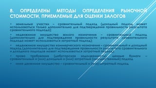 8. ОПРЕДЕЛЕНЫ МЕТОДЫ ОПРЕДЕЛЕНИЯ РЫНОЧНОЙ
СТОИМОСТИ, ПРИЕМЛЕМЫЕ ДЛЯ ОЦЕНКИ ЗАЛОГОВ
• земельные участки – сравнительный подход (доходный подход может
использоваться только дополнительно для подтверждения правильности результата
сравнительного подхода);
• недвижимое имущество жилого назначения – сравнительный подход
(дополнительно для подтверждения правильности результата сравнительного
подхода может использоваться затратный подход);
• недвижимое имущество коммерческого назначения – сравнительный и доходный
подход (дополнительно для подтверждения правильности результата сравнительного
и доходного подходов может использоваться затратный подход);
• права требования (дебиторская задолженность), ценные бумаги –
сравнительный и (или) доходный и (или) затратный (имущественный) подход
• иное движимое имущество – сравнительный и (или) затратный подход
 