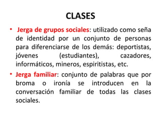 CLASES
•  Jerga de grupos sociales: utilizado como seña 
de  identidad  por  un  conjunto  de  personas 
para diferenciarse de los demás: deportistas, 
jóvenes  (estudiantes),  cazadores, 
informáticos, mineros, espiritistas, etc.
• Jerga familiar: conjunto de palabras que por 
broma  o  ironía  se  introducen  en  la 
conversación  familiar  de  todas  las  clases 
sociales.
 