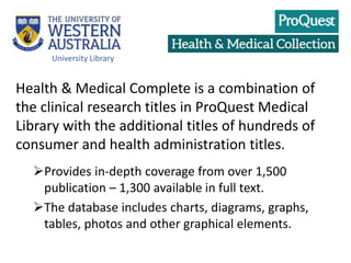Health & Medical Complete is a combination of
the clinical research titles in ProQuest Medical
Library with the additional titles of hundreds of
consumer and health administration titles.
Provides in-depth coverage from over 1,500
publication – 1,300 available in full text.
The database includes charts, diagrams, graphs,
tables, photos and other graphical elements.
University Library
 