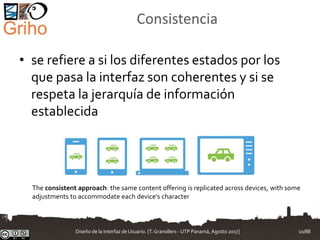 Consistencia
• se refiere a si los diferentes estados por los
que pasa la interfaz son coherentes y si se
respeta la jerarquía de información
establecida
The consistent approach: the same content offering is replicated across devices, with some
adjustments to accommodate each device’s character
Diseño de la Interfaz de Usuario. [T.Granollers - UTP Panamá, Agosto 2017] 10/88
 