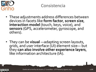 Consistencia
• These adjustments address differences between
devices in facets like form factor, screen size,
interaction model (touch, keys, voice), and
sensors (GPS, accelerometer, gyroscope, and
others).
• They can be visual —adapting screen layouts,
grids, and user interface (UI) element size— but
they can also involve other experience layers,
like information architecture (IA).
Diseño de la Interfaz de Usuario. [T.Granollers - UTP Panamá, Agosto 2017] 11/88
 