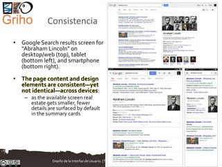 Consistencia
• Google Search results screen for
“Abraham Lincoln” on
desktop/web (top), tablet
(bottom left), and smartphone
(bottom right).
• The page content and design
elements are consistent—yet
not identical—across devices:
– as the available screen real
estate gets smaller, fewer
details are surfaced by default
in the summary cards
Diseño de la Interfaz de Usuario. [T.Granollers - UTP Panamá, Agosto 2017] 13/88
 