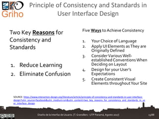 Principle of Consistency and Standards in
User Interface Design
Two Key Reasons for
Consistency and
Standards
1. Reduce Learning
2. Eliminate Confusion
Five Ways to Achieve Consistency
1. Your Choice of Language
2. Apply UI Elements asThey are
Originally Defined
3. ConsiderVariousWell-
established ConventionsWhen
Deciding on Layout
4. Design for your User’s
Expectations
5. Create ConsistentVisual
Elements throughoutYour Site
SOURCE: https://www.interaction-design.org/literature/article/principle-of-consistency-and-standards-in-user-interface-
design?utm_source=facebook&utm_medium=sm&utm_content=two_key_reasons_for_consistency_and_standards_in_us
er_interface_design
Diseño de la Interfaz de Usuario. [T.Granollers - UTP Panamá, Agosto 2017] 15/88
 