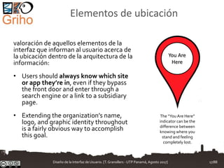 Elementos de ubicación
valoración de aquellos elementos de la
interfaz que informan al usuario acerca de
la ubicación dentro de la arquitectura de la
información:
• Users should always know which site
or app they’re in, even if they bypass
the front door and enter through a
search engine or a link to a subsidiary
page.
• Extending the organization’s name,
logo, and graphic identity throughout
is a fairly obvious way to accomplish
this goal.
You Are
Here
The “You Are Here”
indicator can be the
difference between
knowing where you
stand and feeling
completely lost.
Diseño de la Interfaz de Usuario. [T.Granollers - UTP Panamá, Agosto 2017] 17/88
 