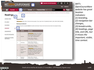 MIT’s
OpenCourseWare
website has great
location
indicators:
(1) branding,
(2) navigation bar
changes,
(3) breadcrumbs,
(4) headings, page
title, and URL, but
it misses the
important, visible,
time context.
Diseño de la Interfaz de Usuario. [T.Granollers - UTP Panamá, Agosto 2017] 20/88
 