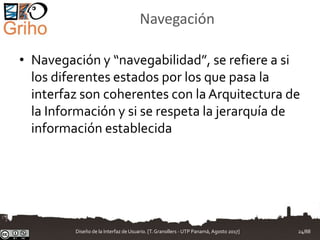 Navegación
• Navegación y “navegabilidad”, se refiere a si
los diferentes estados por los que pasa la
interfaz son coherentes con la Arquitectura de
la Información y si se respeta la jerarquía de
información establecida
Diseño de la Interfaz de Usuario. [T.Granollers - UTP Panamá, Agosto 2017] 24/88
 