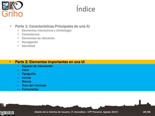 Índice
 Parte 1: Características Principales de una IU
 Elementos interactivos y simbología
 Consistencia
 Elementos de ubicación
 Navegación
 Identidad
• Parte 2: Elementos importantes en una UI
– Espacio de interacción
– Color
– Tipografía
– Iconos
– Menús
– Tono del mensaje
– Formularios
Diseño de la Interfaz de Usuario. [T. Granollers - UTP Panamá, Agosto 2017] 28/88
 