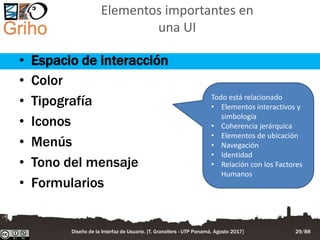 Elementos importantes en
una UI
• Espacio de interacción
• Color
• Tipografía
• Iconos
• Menús
• Tono del mensaje
• Formularios
Todo está relacionado
• Elementos interactivos y
simbología
• Coherencia jerárquica
• Elementos de ubicación
• Navegación
• Identidad
• Relación con los Factores
Humanos
Diseño de la Interfaz de Usuario. [T. Granollers - UTP Panamá, Agosto 2017] 29/88
 