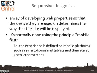 Responsive design is …
• a way of developing web properties so that
the device they are used on determines the
way that the site will be displayed.
• It’s normally done using the principle “mobile
first”
– i.e. the experience is defined on mobile platforms
such as smartphones and tablets and then scaled
up to larger screens
Diseño de la Interfaz de Usuario. [T.Granollers - UTP Panamá, Agosto 2017] 38/88
 