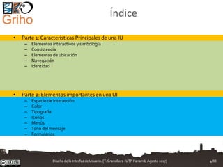 Índice
• Parte 1: Características Principales de una IU
– Elementos interactivos y simbología
– Consistencia
– Elementos de ubicación
– Navegación
– Identidad
• Parte 2: Elementos importantes en una UI
– Espacio de interacción
– Color
– Tipografía
– Iconos
– Menús
– Tono del mensaje
– Formularios
Diseño de la Interfaz de Usuario. [T.Granollers - UTP Panamá, Agosto 2017] 4/88
 