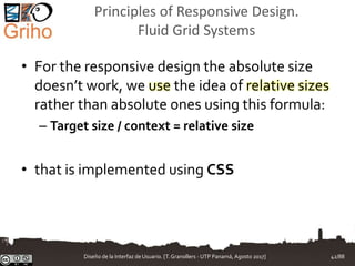 Principles of Responsive Design.
Fluid Grid Systems
• For the responsive design the absolute size
doesn’t work, we use the idea of relative sizes
rather than absolute ones using this formula:
– Target size / context = relative size
• that is implemented using CSS
Diseño de la Interfaz de Usuario. [T.Granollers - UTP Panamá, Agosto 2017] 42/88
 