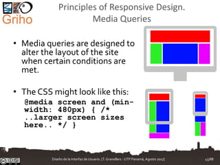 Principles of Responsive Design.
Media Queries
• Media queries are designed to
alter the layout of the site
when certain conditions are
met.
• The CSS might look like this:
@media screen and (min-
width: 480px) { /*
..larger screen sizes
here.. */ }
Diseño de la Interfaz de Usuario. [T.Granollers - UTP Panamá, Agosto 2017] 45/88
 