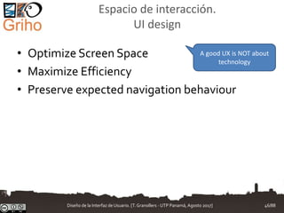 Espacio de interacción.
UI design
• Optimize Screen Space
• Maximize Efficiency
• Preserve expected navigation behaviour
A good UX is NOT about
technology
Diseño de la Interfaz de Usuario. [T.Granollers - UTP Panamá, Agosto 2017] 46/88
 