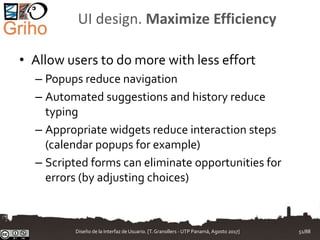 UI design. Maximize Efficiency
• Allow users to do more with less effort
– Popups reduce navigation
– Automated suggestions and history reduce
typing
– Appropriate widgets reduce interaction steps
(calendar popups for example)
– Scripted forms can eliminate opportunities for
errors (by adjusting choices)
Diseño de la Interfaz de Usuario. [T.Granollers - UTP Panamá, Agosto 2017] 51/88
 