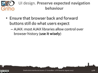 UI design. Preserve expected navigation
behaviour
• Ensure that browser back and forward
buttons still do what users expect
– AJAX: most AJAX libraries allow control over
browser history (use it wisely)
Diseño de la Interfaz de Usuario. [T.Granollers - UTP Panamá, Agosto 2017] 55/88
 