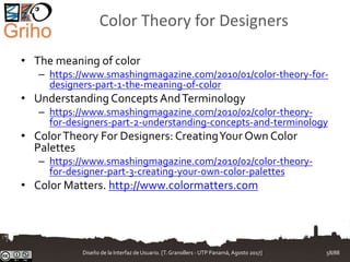 Color Theory for Designers
• The meaning of color
– https://www.smashingmagazine.com/2010/01/color-theory-for-
designers-part-1-the-meaning-of-color
• Understanding Concepts AndTerminology
– https://www.smashingmagazine.com/2010/02/color-theory-
for-designers-part-2-understanding-concepts-and-terminology
• ColorTheory For Designers: CreatingYour Own Color
Palettes
– https://www.smashingmagazine.com/2010/02/color-theory-
for-designer-part-3-creating-your-own-color-palettes
• Color Matters. http://www.colormatters.com
Diseño de la Interfaz de Usuario. [T.Granollers - UTP Panamá, Agosto 2017] 58/88
 