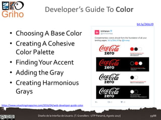Developer’s Guide To Color
• Choosing A Base Color
• CreatingA Cohesive
Color Palette
• FindingYour Accent
• Adding the Gray
• Creating Harmonious
Grays
https://www.smashingmagazine.com/2016/04/web-developer-guide-color
bit.ly/2kbLiI9
Diseño de la Interfaz de Usuario. [T.Granollers - UTP Panamá, Agosto 2017] 59/88
 