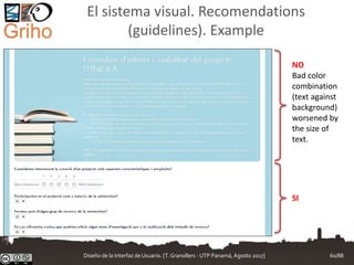 El sistema visual. Recomendations
(guidelines). Example
NO
Bad color
combination
(text against
background)
worsened by
the size of
text.
SI
Diseño de la Interfaz de Usuario. [T.Granollers - UTP Panamá, Agosto 2017] 60/88
 