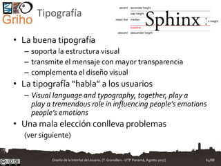 Tipografía
• La buena tipografía
– soporta la estructura visual
– transmite el mensaje con mayor transparencia
– complementa el diseño visual
• La tipografía “habla” a los usuarios
– Visual language and typography, together, play a
play a tremendous role in influencing people’s emotions
people’s emotions
• Una mala elección conlleva problemas
(ver siguiente)
Diseño de la Interfaz de Usuario. [T.Granollers - UTP Panamá, Agosto 2017] 64/88
 