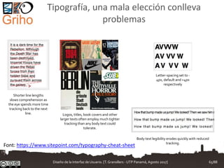 Tipografía, una mala elección conlleva
problemas
Shorter line lengths
slows comprehension as
the eye spends more time
tracking back to the next
line.
Letter-spacing set to -
4px, default and +4px
respectively
Logos, titles, book covers and other
larger texts often employ much tighter
tracking than any body text could
tolerate.
Body text legibility erodes quickly with reduced
tracking.
Font: https://www.sitepoint.com/typography-cheat-sheet
Diseño de la Interfaz de Usuario. [T.Granollers - UTP Panamá, Agosto 2017] 65/88
 