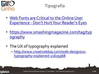 Tipografía
• Web Fonts are Critical to the Online User
Experience - Don’t HurtYour Reader’s Eyes
• https://www.smashingmagazine.com/tag/typ
ography
• The UX of typography explained
– http://www.creativebloq.com/web-design/ux-
typography-explained-21619368
Diseño de la Interfaz de Usuario. [T.Granollers - UTP Panamá, Agosto 2017] 67/88
 