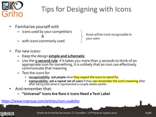 Tips for Designing with Icons
• Familiarize yourself with
– icons used by your competitors
&
– with icons commonly used
• For new icons:
– Keep the design simple and schematic
– Use the 5-second rule: if it takes you more than 5 seconds to think of an
appropriate icon for something, it is unlikely that an icon can effectively
communicate that meaning
– Test the icons for
• recognizability: ask people what they expect the icons to stand for.
• memorability: ask a repeat set of users if they can remember the icon’s meaning after
after being told what it represented a couple weeks earlier.
• And remember that:
– “Universal” Icons Are Rare & Icons Need aText Label
https://www.nngroup.com/articles/icon-usability
those will be most recognizable to
your users
Diseño de la Interfaz de Usuario. [T.Granollers - UTP Panamá, Agosto 2017] 69/88
 