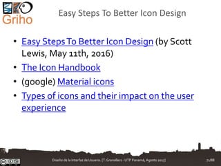 Easy Steps To Better Icon Design
• Easy StepsTo Better Icon Design (by Scott
Lewis, May 11th, 2016)
• The Icon Handbook
• (google) Material icons
• Types of icons and their impact on the user
experience
Diseño de la Interfaz de Usuario. [T.Granollers - UTP Panamá, Agosto 2017] 71/88
 