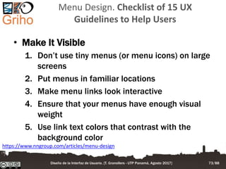 Menu Design. Checklist of 15 UX
Guidelines to Help Users
• Make It Visible
1. Don’t use tiny menus (or menu icons) on large
screens
2. Put menus in familiar locations
3. Make menu links look interactive
4. Ensure that your menus have enough visual
weight
5. Use link text colors that contrast with the
background color
https://www.nngroup.com/articles/menu-design
Diseño de la Interfaz de Usuario. [T. Granollers - UTP Panamá, Agosto 2017] 73/88
 