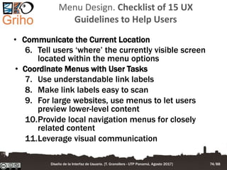 Menu Design. Checklist of 15 UX
Guidelines to Help Users
• Communicate the Current Location
6. Tell users ‘where’ the currently visible screen
located within the menu options
• Coordinate Menus with User Tasks
7. Use understandable link labels
8. Make link labels easy to scan
9. For large websites, use menus to let users
preview lower-level content
10.Provide local navigation menus for closely
related content
11.Leverage visual communication
Diseño de la Interfaz de Usuario. [T. Granollers - UTP Panamá, Agosto 2017] 74/88
 