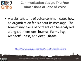 Communication design. The Four
Dimensions of Tone of Voice
• A website’s tone of voice communicates how
an organization feels about its message.The
tone of any piece of content can be analyzed
along 4 dimensions: humor, formality,
respectfulness, and enthusiasm
https://www.nngroup.com/articles/tone-of-voice-dimensions
Diseño de la Interfaz de Usuario. [T.Granollers - UTP Panamá, Agosto 2017] 77/88
 
