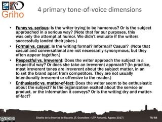 4 primary tone-of-voice dimensions
• Funny vs. serious: Is the writer trying to be humorous? Or is the subject
approached in a serious way? (Note that for our purposes, this
was only the attempt at humor. We didn’t evaluate if the writers
successfully landed their jokes.)
• Formal vs. casual: Is the writing formal? Informal? Casual? (Note that
casual and conversational are not necessarily synonymous, but they
often appear together.)
• Respectful vs. irreverent: Does the writer approach the subject in a
respectful way? Or does she take an irreverent approach? (In practice,
most irreverent tones are irreverent about the subject matter, in an
to set the brand apart from competitors. They are not usually
intentionally irreverent or offensive to the reader.)
• Enthusiastic vs. matter-of-fact: Does the writer seem to be enthusiastic
about the subject? Is the organization excited about the service or
product, or the information it conveys? Or is the writing dry and matter-
of-fact?
Diseño de la Interfaz de Usuario. [T. Granollers - UTP Panamá, Agosto 2017] 78/88
 