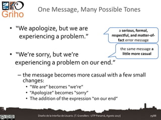 One Message, Many Possible Tones
• “We apologize, but we are
experiencing a problem.”
• “We’re sorry, but we’re
experiencing a problem on our end.”
– the message becomes more casual with a few small
changes:
• “We are” becomes “we’re”
• “Apologize” becomes “sorry”
• The addition of the expression “on our end”
a serious, formal,
respectful, and matter-of-
fact error message
the same message a
little more casual
Diseño de la Interfaz de Usuario. [T.Granollers - UTP Panamá, Agosto 2017] 79/88
 