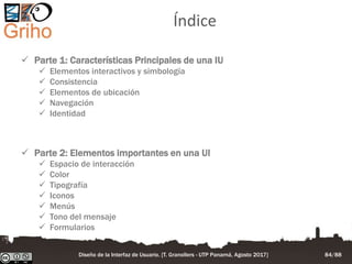 Índice
 Parte 1: Características Principales de una IU
 Elementos interactivos y simbología
 Consistencia
 Elementos de ubicación
 Navegación
 Identidad
 Parte 2: Elementos importantes en una UI
 Espacio de interacción
 Color
 Tipografía
 Iconos
 Menús
 Tono del mensaje
 Formularios
Diseño de la Interfaz de Usuario. [T. Granollers - UTP Panamá, Agosto 2017] 84/88
 